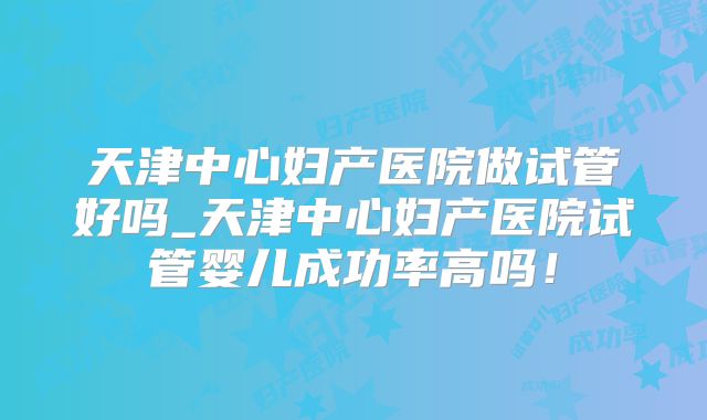 天津中心妇产医院做试管好吗_天津中心妇产医院试管婴儿成功率高吗！