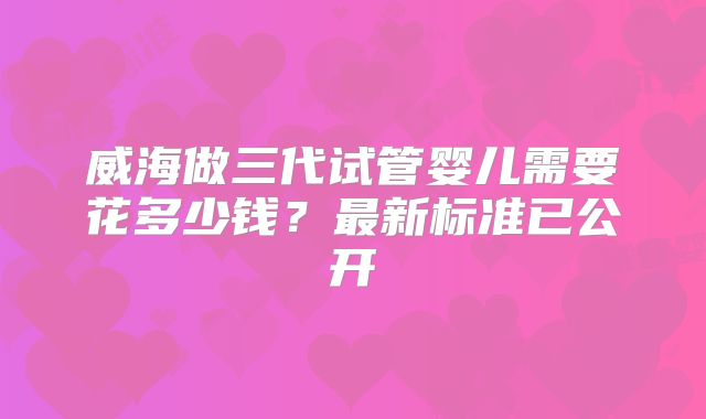 威海做三代试管婴儿需要花多少钱?最新标准已公开