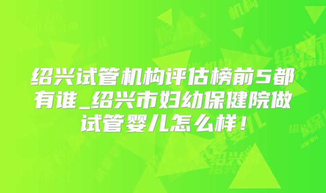 绍兴试管机构评估榜前5都有谁_绍兴市妇幼保健院做试管婴儿怎么样！