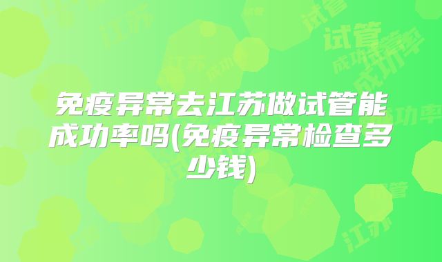 免疫异常去江苏做试管能成功率吗(免疫异常检查多少钱)
