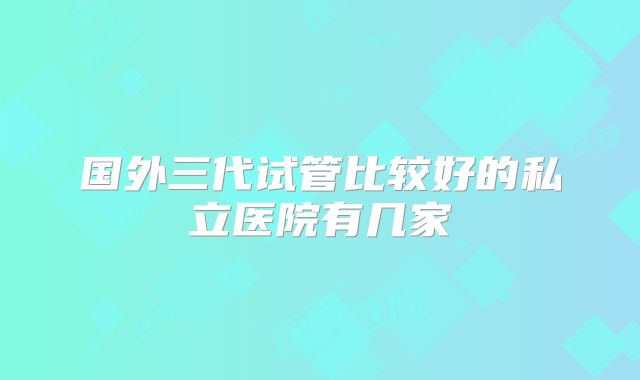 国外三代试管比较好的私立医院有几家