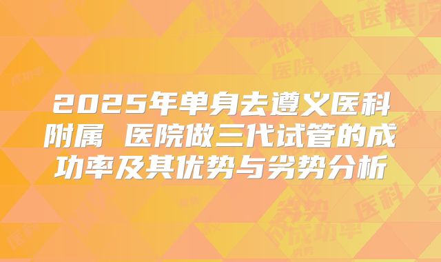 2025年单身去遵义医科附属 医院做三代试管的成功率及其优势与劣势分析