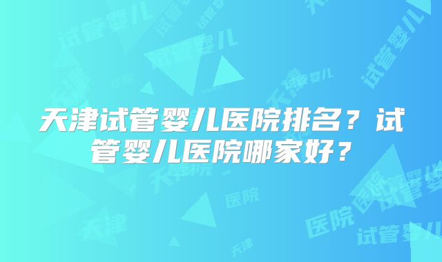 天津试管婴儿医院排名?试管婴儿医院哪家好?