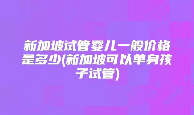 新加坡试管婴儿一般价格是多少(新加坡可以单身孩子试管)