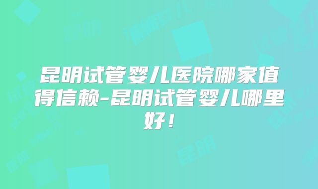 昆明试管婴儿医院哪家值得信赖-昆明试管婴儿哪里好！