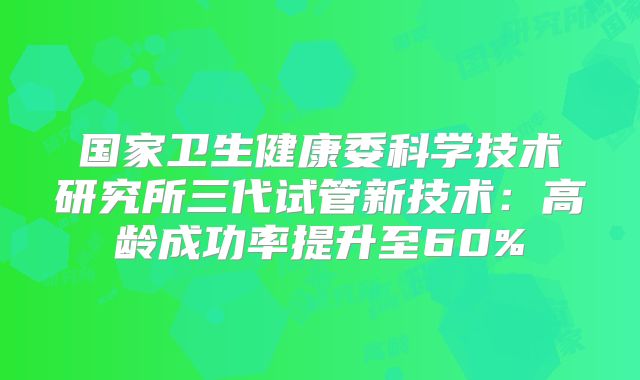 国家卫生健康委科学技术研究所三代试管新技术：高龄成功率提升至60%
