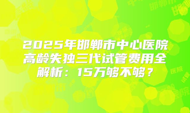 2025年邯郸市中心医院高龄失独三代试管费用全解析：15万够不够？