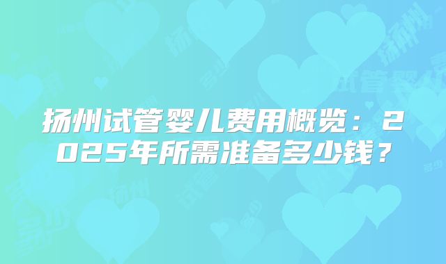 扬州试管婴儿费用概览：2025年所需准备多少钱？
