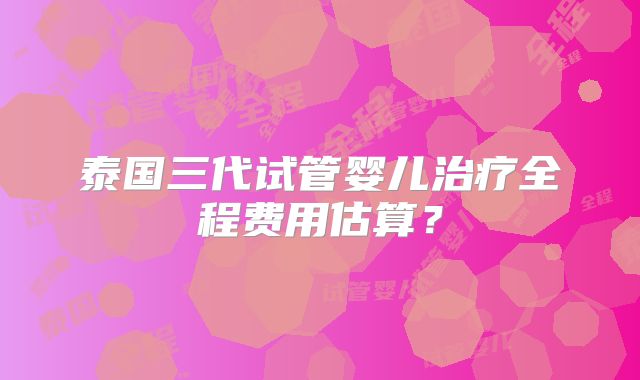 泰国三代试管婴儿治疗全程费用估算?