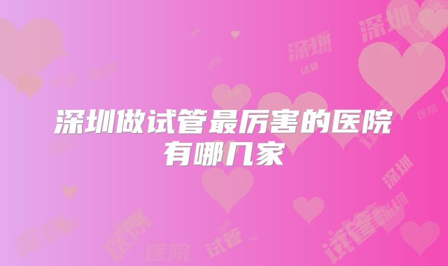 深圳做试管最厉害的医院有哪几家