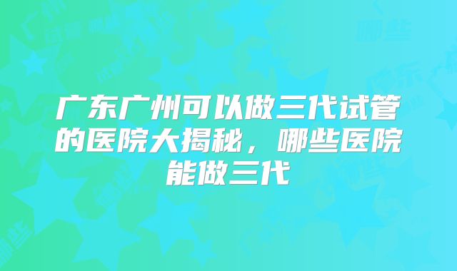 广东广州可以做三代试管的医院大揭秘，哪些医院能做三代