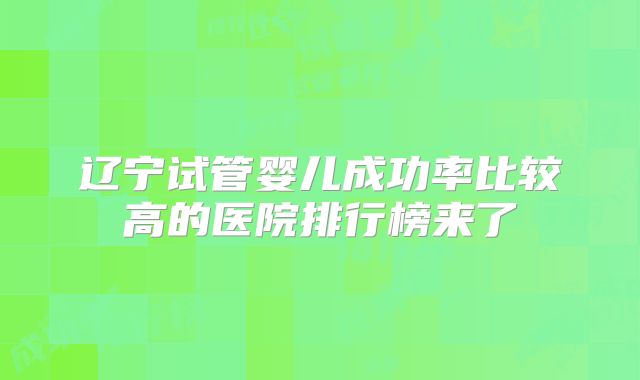 辽宁试管婴儿成功率比较高的医院排行榜来了