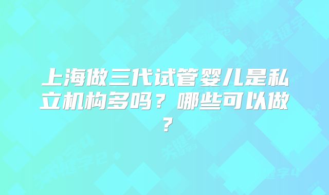 上海做三代试管婴儿是私立机构多吗？哪些可以做？