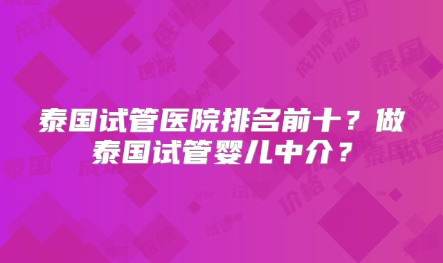 泰国试管医院排名前十？做泰国试管婴儿中介？
