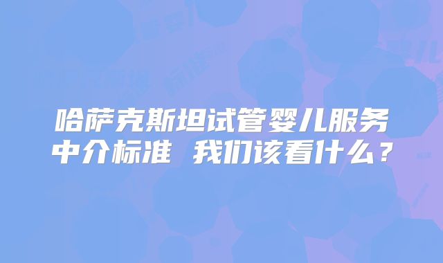 哈萨克斯坦试管婴儿服务中介标准 我们该看什么？