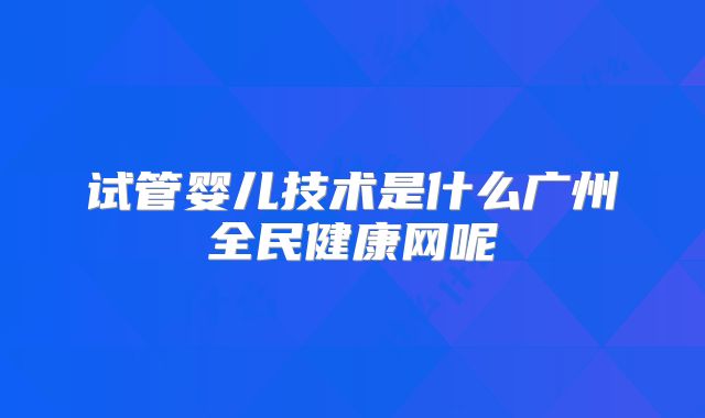 试管婴儿技术是什么广州全民健康网呢