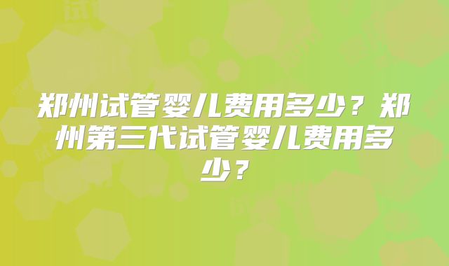 郑州试管婴儿费用多少？郑州第三代试管婴儿费用多少？