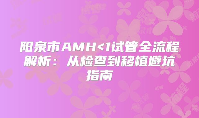 阳泉市AMH<1试管全流程解析:从检查到移植避坑指南