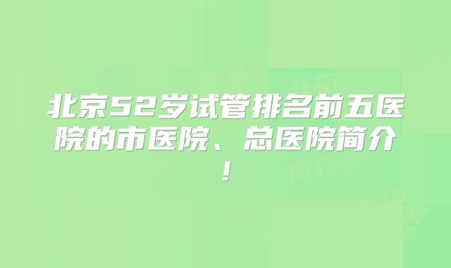 北京52岁试管排名前五医院的市医院、总医院简介!