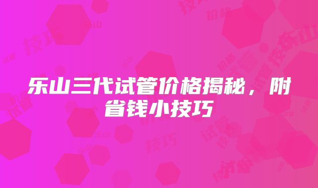 乐山三代试管价格揭秘，附省钱小技巧