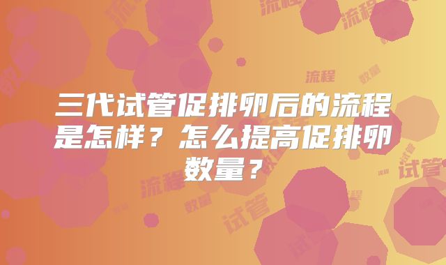 三代试管促排卵后的流程是怎样?怎么提高促排卵数量?
