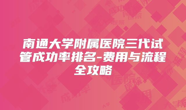 南通大学附属医院三代试管成功率排名-费用与流程全攻略
