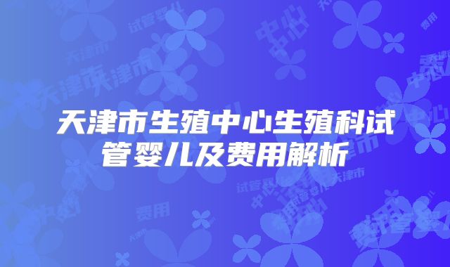天津市生殖中心生殖科试管婴儿及费用解析