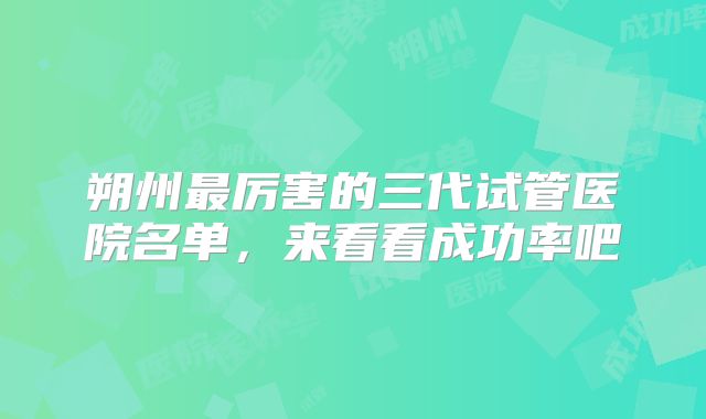 朔州最厉害的三代试管医院名单，来看看成功率吧