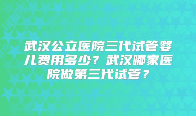武汉公立医院三代试管婴儿费用多少？武汉哪家医院做第三代试管？