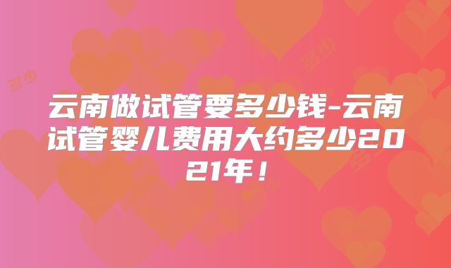 云南做试管要多少钱-云南试管婴儿费用大约多少2021年!