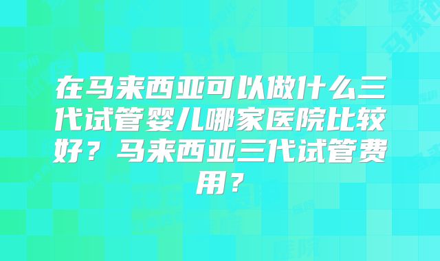 在马来西亚可以做什么三代试管婴儿哪家医院比较好？马来西亚三代试管费用？