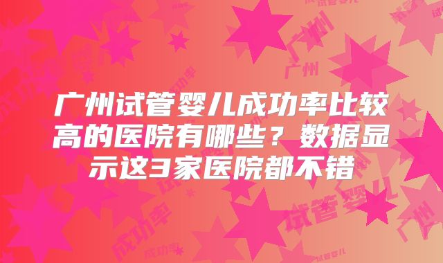 广州试管婴儿成功率比较高的医院有哪些？数据显示这3家医院都不错