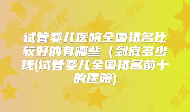 试管婴儿医院全国排名比较好的有哪些（到底多少钱(试管婴儿全国排名前十的医院)