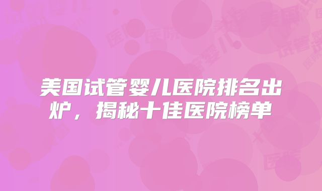 美国试管婴儿医院排名出炉，揭秘十佳医院榜单