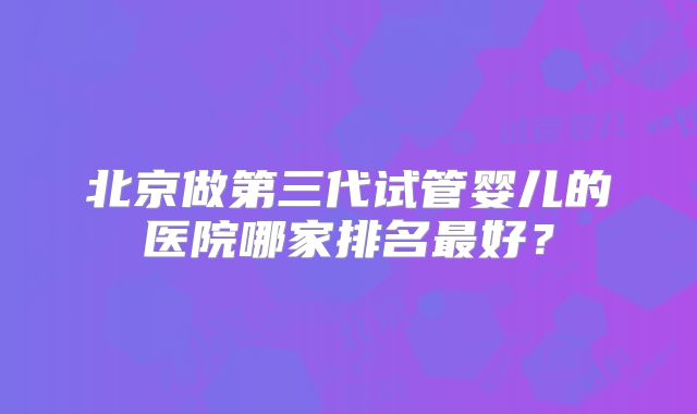北京做第三代试管婴儿的医院哪家排名最好？