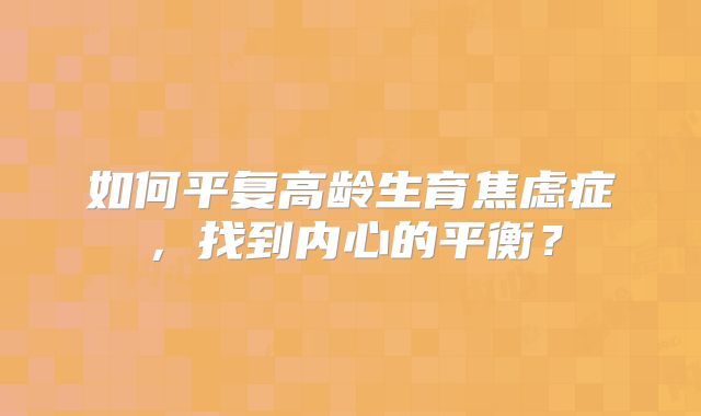 如何平复高龄生育焦虑症,找到内心的平衡?