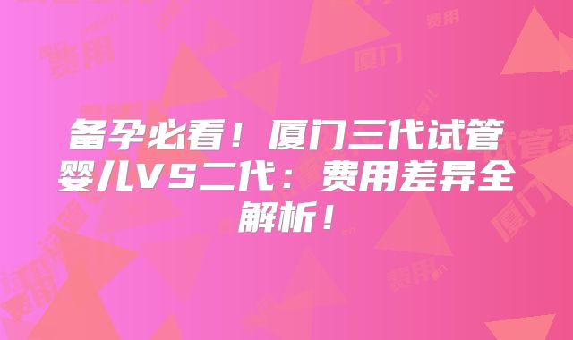 备孕必看!厦门三代试管婴儿VS二代:费用差异全解析!