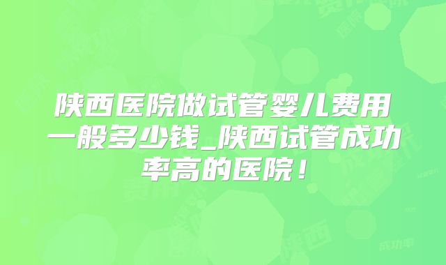 陕西医院做试管婴儿费用一般多少钱_陕西试管成功率高的医院!