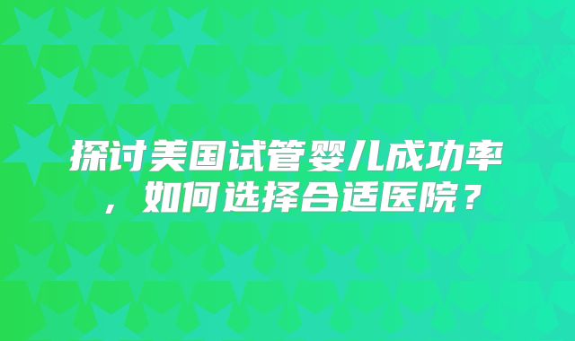 探讨美国试管婴儿成功率，如何选择合适医院？