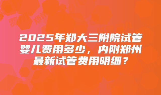 2025年郑大三附院试管婴儿费用多少,内附郑州最新试管费用明细?