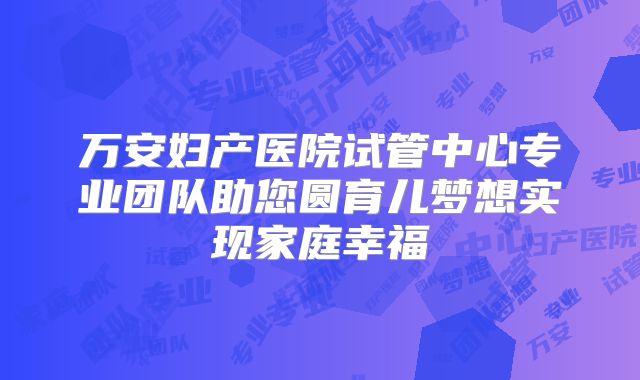 万安妇产医院试管中心专业团队助您圆育儿梦想实现家庭幸福