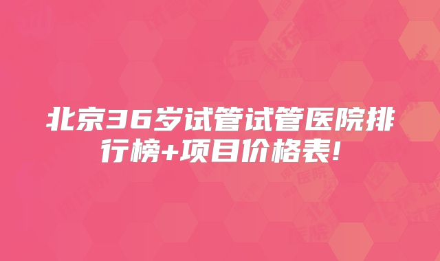 北京36岁试管试管医院排行榜+项目价格表!