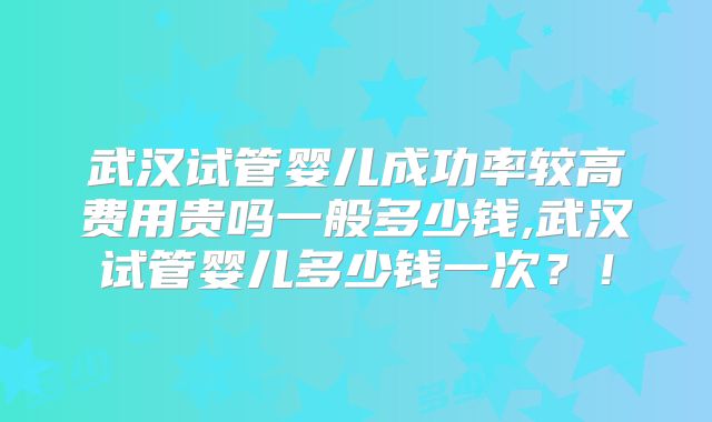 武汉试管婴儿成功率较高费用贵吗一般多少钱,武汉试管婴儿多少钱一次？！