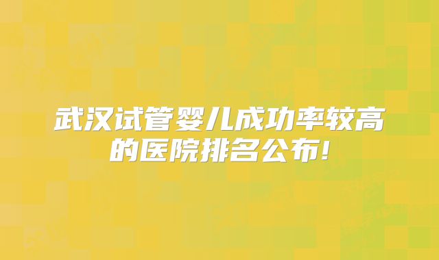 武汉试管婴儿成功率较高的医院排名公布!