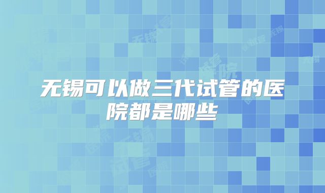 无锡可以做三代试管的医院都是哪些