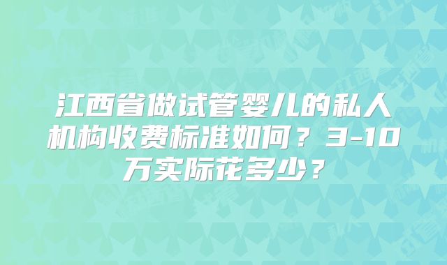 江西省做试管婴儿的私人机构收费标准如何?3-10万实际花多少?