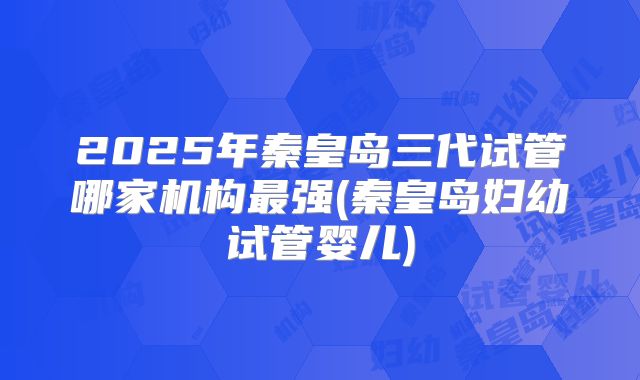 2025年秦皇岛三代试管哪家机构最强(秦皇岛妇幼试管婴儿)