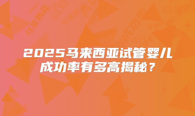 2025马来西亚试管婴儿成功率有多高揭秘？