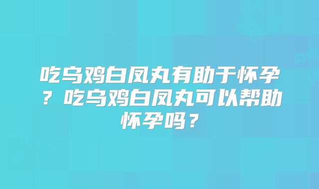 吃乌鸡白凤丸有助于怀孕？吃乌鸡白凤丸可以帮助怀孕吗？