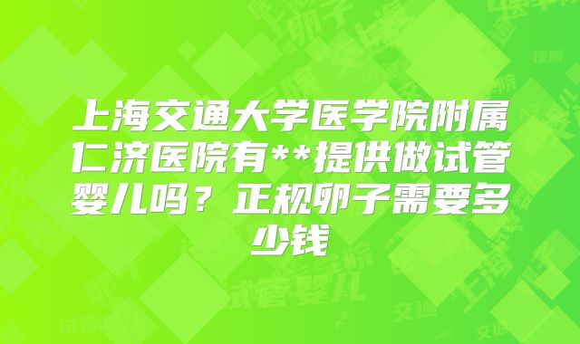 上海交通大学医学院附属仁济医院有**提供做试管婴儿吗?正规卵子需要多少钱